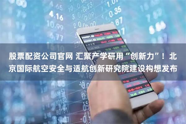 股票配资公司官网 汇聚产学研用“创新力”!北京国际航空安全与适航创新研究院建设构想发布