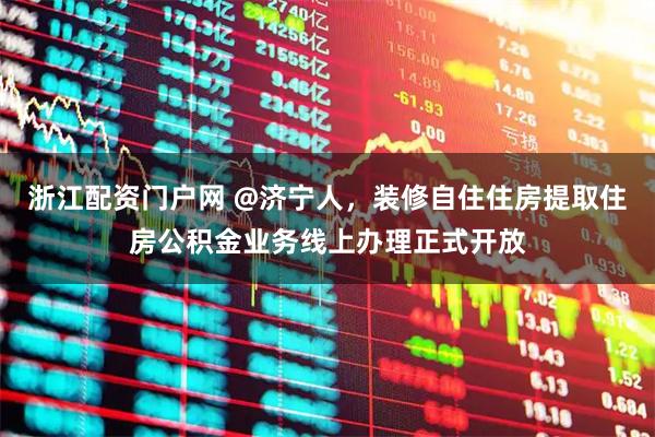 浙江配资门户网 @济宁人，装修自住住房提取住房公积金业务线上办理正式开放