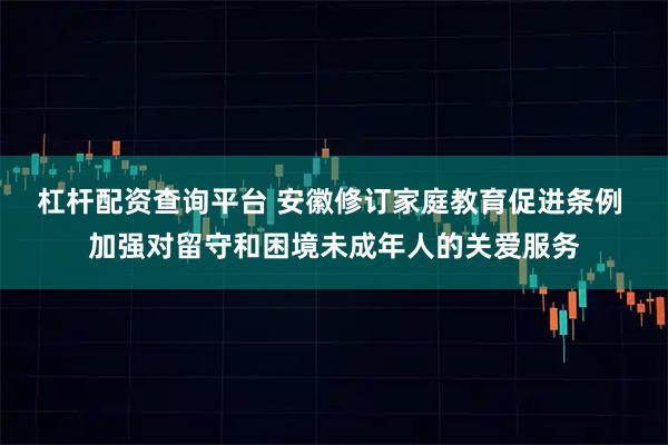 杠杆配资查询平台 安徽修订家庭教育促进条例 加强对留守和困境未成年人的关爱服务